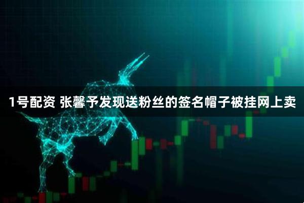 1号配资 张馨予发现送粉丝的签名帽子被挂网上卖