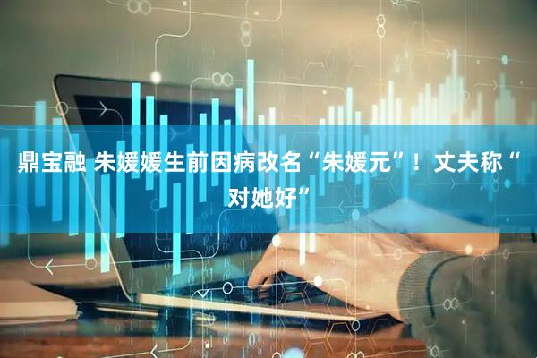 鼎宝融 朱媛媛生前因病改名“朱媛元”！丈夫称“对她好”
