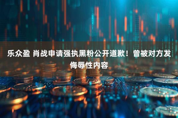 乐众盈 肖战申请强执黑粉公开道歉！曾被对方发侮辱性内容
