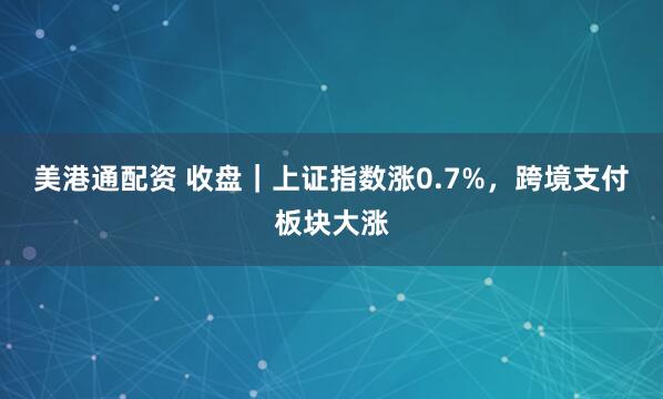 美港通配资 收盘｜上证指数涨0.7%，跨境支付板块大涨