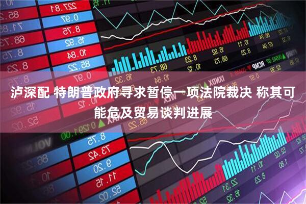 泸深配 特朗普政府寻求暂停一项法院裁决 称其可能危及贸易谈判进展