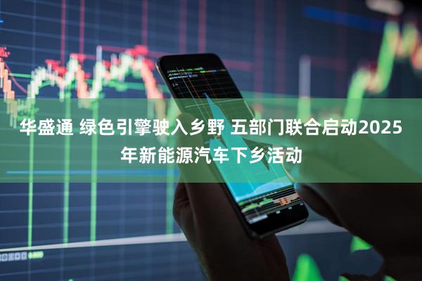 华盛通 绿色引擎驶入乡野 五部门联合启动2025年新能源汽车下乡活动