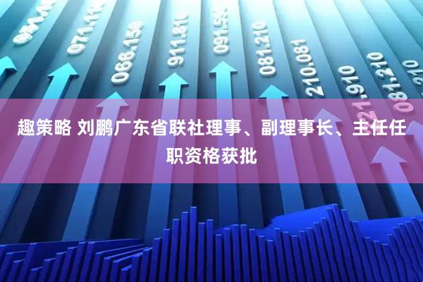 趣策略 刘鹏广东省联社理事、副理事长、主任任职资格获批