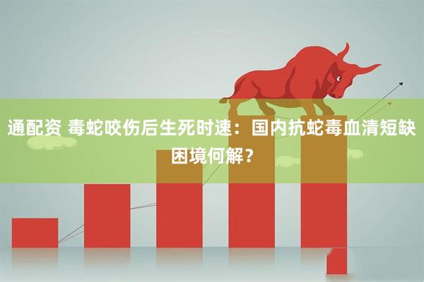 通配资 毒蛇咬伤后生死时速：国内抗蛇毒血清短缺困境何解？