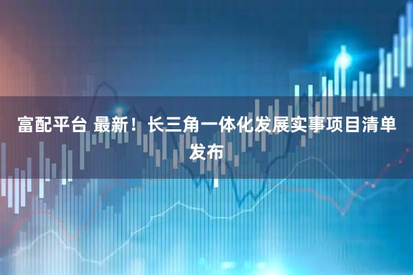 富配平台 最新！长三角一体化发展实事项目清单发布