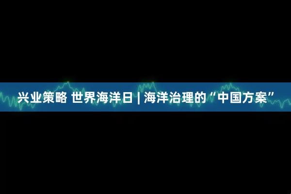 兴业策略 世界海洋日 | 海洋治理的“中国方案”