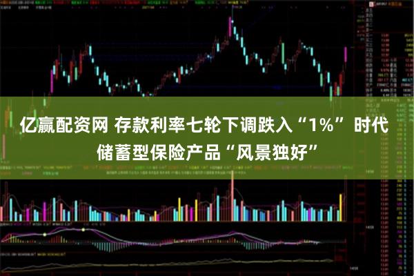 亿赢配资网 存款利率七轮下调跌入“1%” 时代 储蓄型保险产品“风景独好”