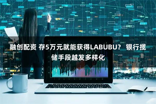 融创配资 存5万元就能获得LABUBU？ 银行揽储手段越发多样化