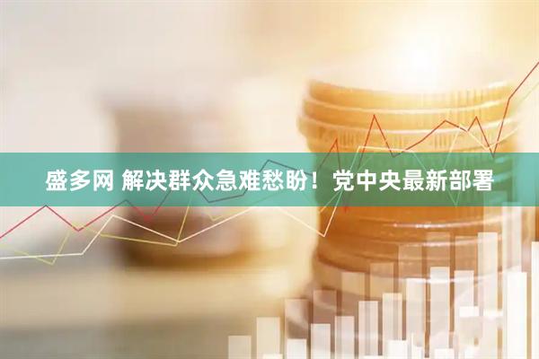 盛多网 解决群众急难愁盼！党中央最新部署