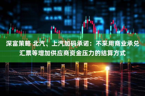 深富策略 北汽、上汽加码承诺：不采用商业承兑汇票等增加供应商资金压力的结算方式