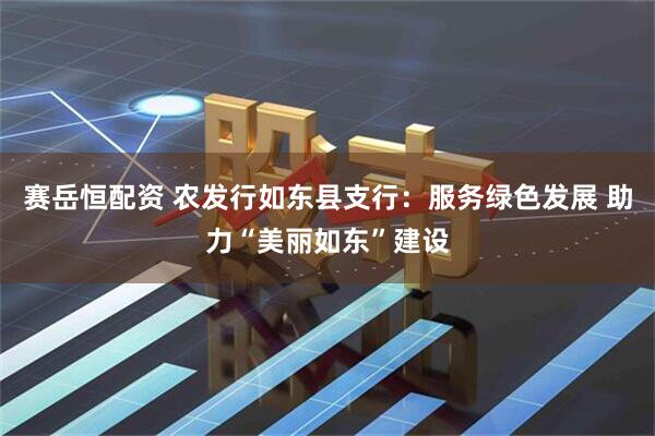 赛岳恒配资 农发行如东县支行：服务绿色发展 助力“美丽如东”建设