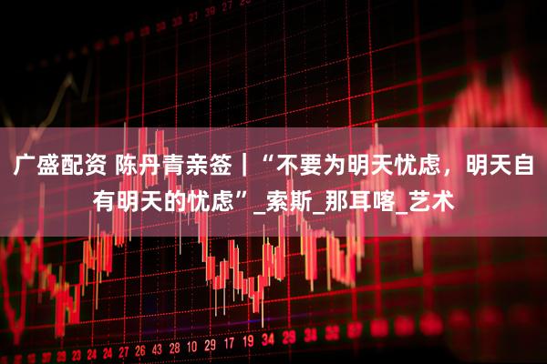 广盛配资 陈丹青亲签｜“不要为明天忧虑，明天自有明天的忧虑”_索斯_那耳喀_艺术