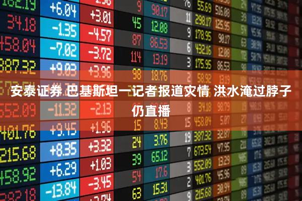 安泰证券 巴基斯坦一记者报道灾情 洪水淹过脖子仍直播