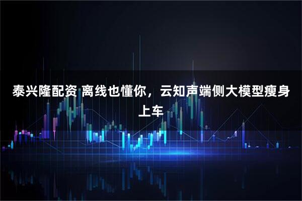 泰兴隆配资 离线也懂你，云知声端侧大模型瘦身上车