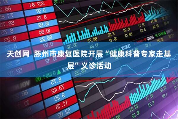 天创网  滕州市康复医院开展“健康科普专家走基层”义诊活动