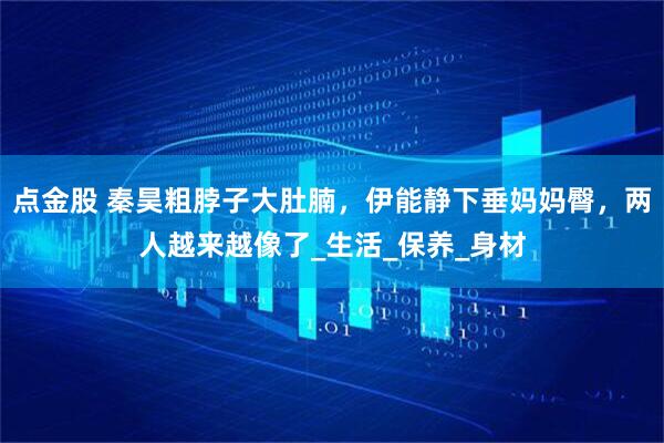 点金股 秦昊粗脖子大肚腩，伊能静下垂妈妈臀，两人越来越像了_生活_保养_身材