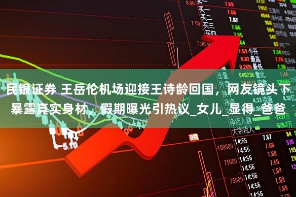 民银证券 王岳伦机场迎接王诗龄回国，网友镜头下暴露真实身材，假期曝光引热议_女儿_显得_爸爸