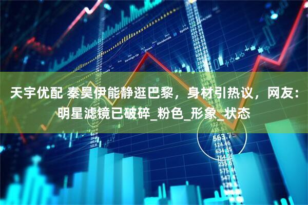 天宇优配 秦昊伊能静逛巴黎，身材引热议，网友：明星滤镜已破碎_粉色_形象_状态