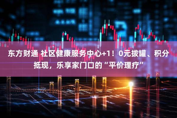 东方财通 社区健康服务中心+1！0元拔罐、积分抵现，乐享家门口的“平价理疗”