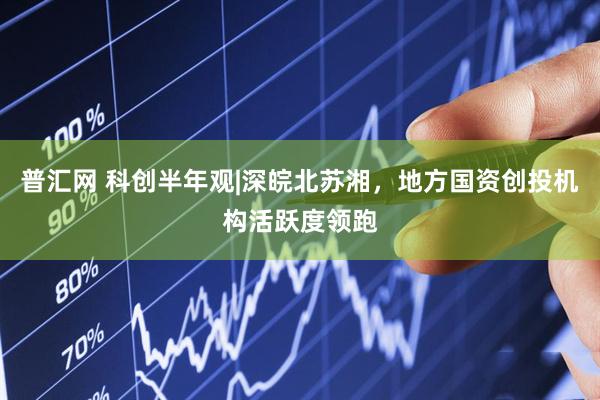 普汇网 科创半年观|深皖北苏湘，地方国资创投机构活跃度领跑
