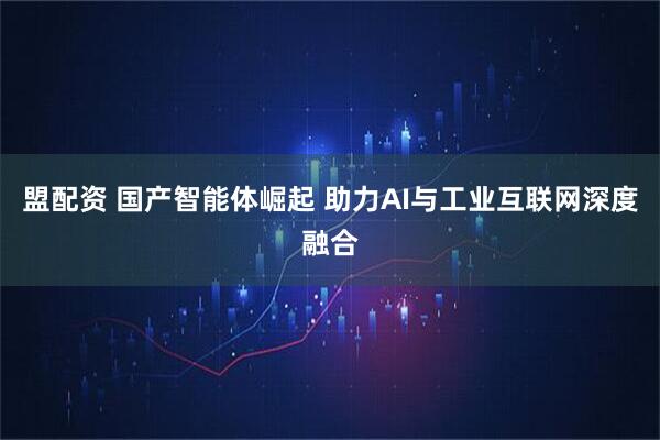 盟配资 国产智能体崛起 助力AI与工业互联网深度融合