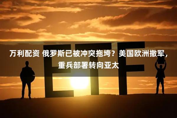 万利配资 俄罗斯已被冲突拖垮？美国欧洲撤军，重兵部署转向亚太