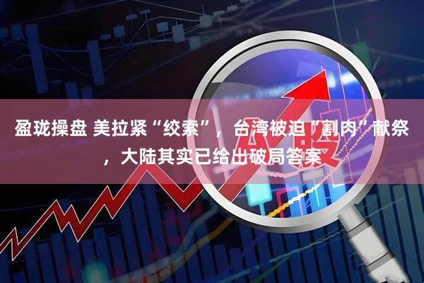 盈珑操盘 美拉紧“绞索”，台湾被迫“割肉”献祭，大陆其实已给出破局答案