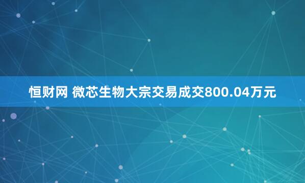 恒财网 微芯生物大宗交易成交800.04万元