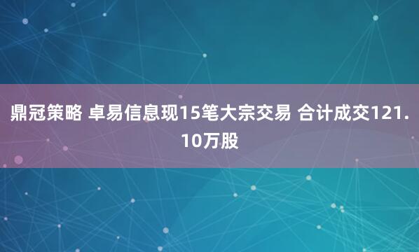鼎冠策略 卓易信息现15笔大宗交易 合计成交121.10万股