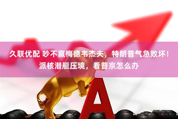 久联优配 吵不赢梅德韦杰夫，特朗普气急败坏！派核潜艇压境，看普京怎么办