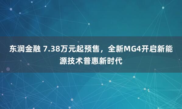 东润金融 7.38万元起预售，全新MG4开启新能源技术普惠新时代