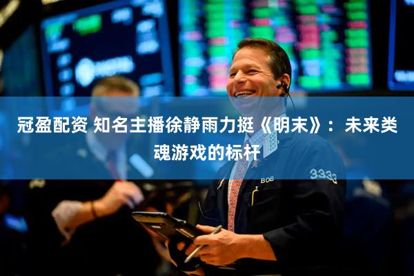 冠盈配资 知名主播徐静雨力挺《明末》：未来类魂游戏的标杆