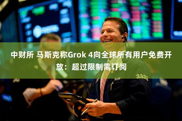 中财所 马斯克称Grok 4向全球所有用户免费开放：超过限制需订阅