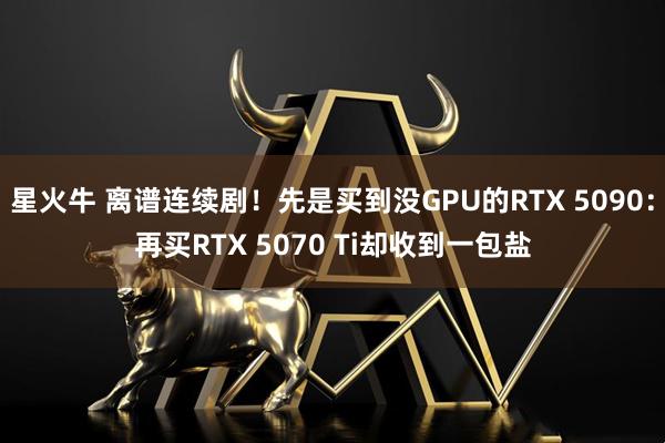 星火牛 离谱连续剧！先是买到没GPU的RTX 5090：再买RTX 5070 Ti却收到一包盐