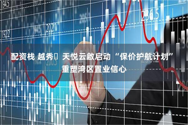 配资栈 越秀・天悦云啟启动 “保价护航计划” 重塑湾区置业信心