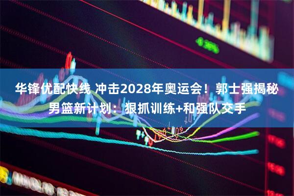 华锋优配快线 冲击2028年奥运会！郭士强揭秘男篮新计划：狠抓训练+和强队交手