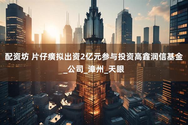 配资坊 片仔癀拟出资2亿元参与投资高鑫润信基金_公司_漳州_天眼