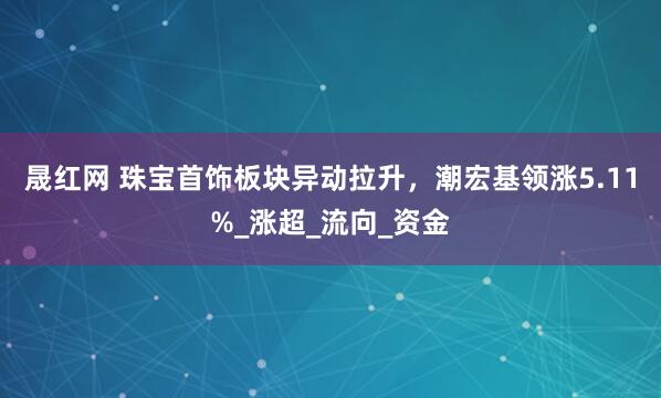 晟红网 珠宝首饰板块异动拉升，潮宏基领涨5.11%_涨超_流向_资金