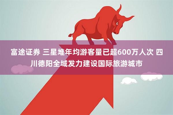 富途证券 三星堆年均游客量已超600万人次 四川德阳全域发力建设国际旅游城市