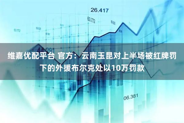 维嘉优配平台 官方：云南玉昆对上半场被红牌罚下的外援布尔克处以10万罚款