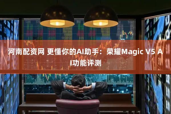 河南配资网 更懂你的AI助手：荣耀Magic V5 AI功能评测