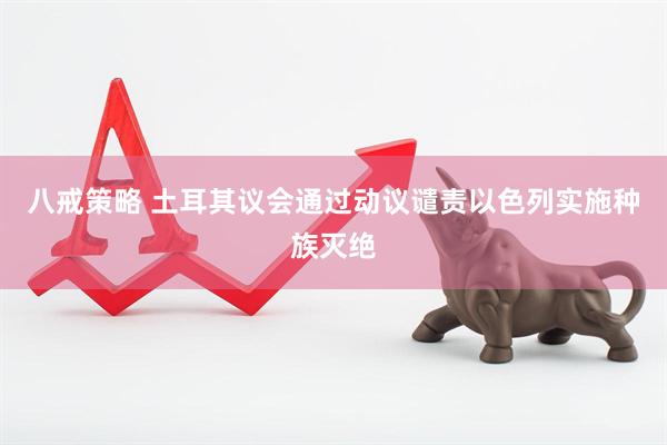 八戒策略 土耳其议会通过动议谴责以色列实施种族灭绝