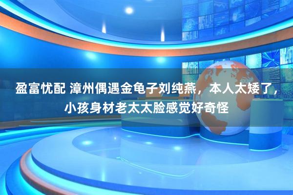 盈富忧配 漳州偶遇金龟子刘纯燕，本人太矮了，小孩身材老太太脸感觉好奇怪