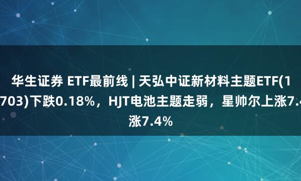 华生证券 ETF最前线 | 天弘中证新材料主题ETF(159703)下跌0.18%，HJT电池主题走弱，星帅尔上涨7.4%