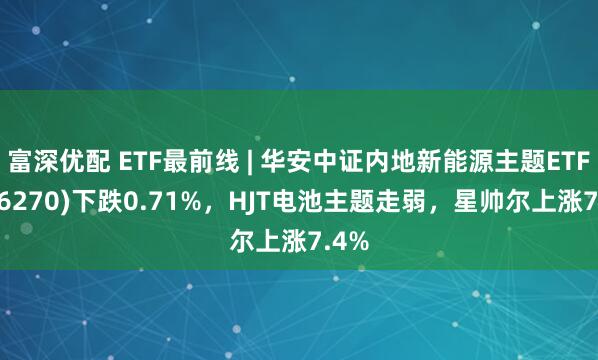 富深优配 ETF最前线 | 华安中证内地新能源主题ETF(516270)下跌0.71%，HJT电池主题走弱，星帅尔上涨7.4%