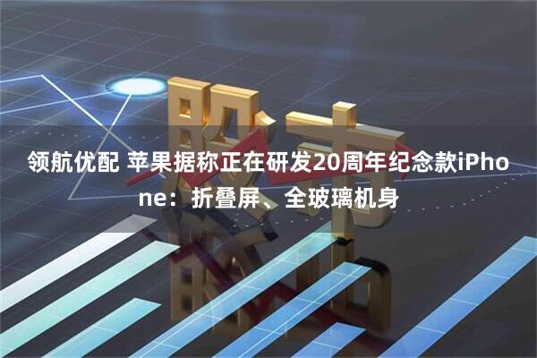 领航优配 苹果据称正在研发20周年纪念款iPhone：折叠屏、全玻璃机身