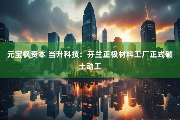 元宝枫资本 当升科技：芬兰正极材料工厂正式破土动工