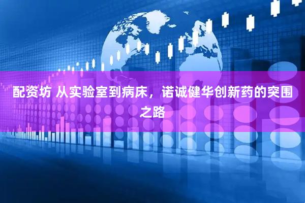配资坊 从实验室到病床，诺诚健华创新药的突围之路