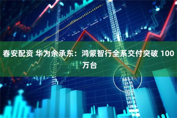 春安配资 华为余承东:鸿蒙智行全系交付突破 100 万台