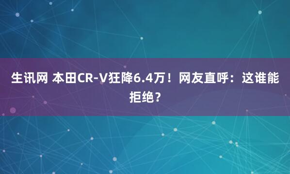 生讯网 本田CR-V狂降6.4万！网友直呼：这谁能拒绝？